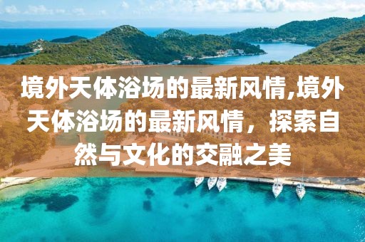 境外天體浴場(chǎng)的最新風(fēng)情,境外天體浴場(chǎng)的最新風(fēng)情，探索自然與文化的交融之美