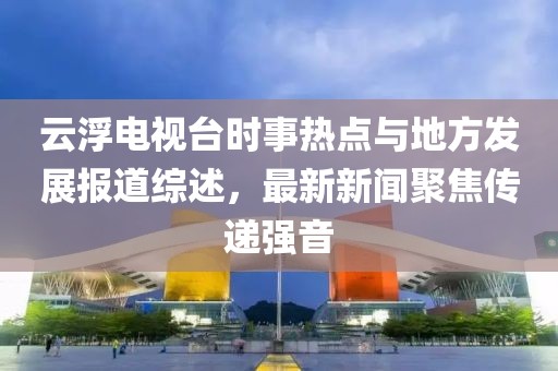 云浮電視臺時事熱點與地方發(fā)展報道綜述，最新新聞聚焦傳遞強音