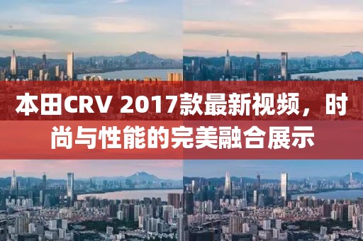 本田CRV 2017款最新視頻，時尚與性能的完美融合展示