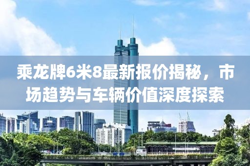 乘龍牌6米8最新報(bào)價(jià)揭秘，市場趨勢與車輛價(jià)值深度探索