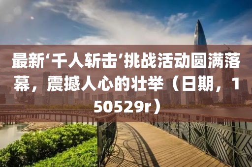 最新‘千人斬?fù)簟魬?zhàn)活動(dòng)圓滿落幕，震撼人心的壯舉（日期，150529r）