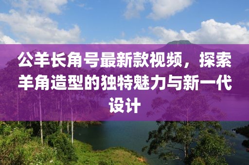 公羊長角號(hào)最新款視頻，探索羊角造型的獨(dú)特魅力與新一代設(shè)計(jì)