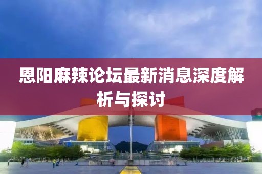 恩陽(yáng)麻辣論壇最新消息深度解析與探討