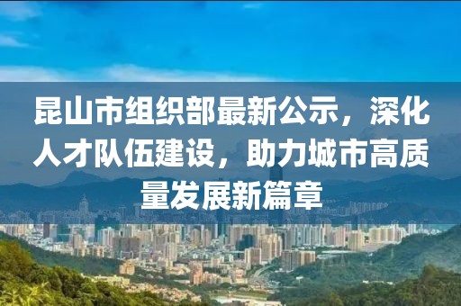 昆山市組織部最新公示，深化人才隊(duì)伍建設(shè)，助力城市高質(zhì)量發(fā)展新篇章