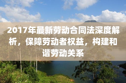 2017年最新勞動合同法深度解析，保障勞動者權(quán)益，構(gòu)建和諧勞動關(guān)系