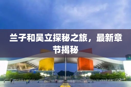 蘭子和吳立探秘之旅，最新章節(jié)揭秘