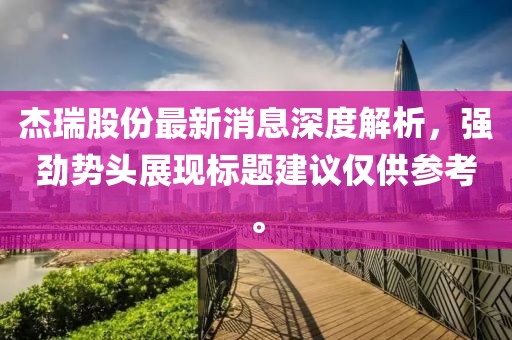 杰瑞股份最新消息深度解析，強(qiáng)勁勢頭展現(xiàn)標(biāo)題建議僅供參考。