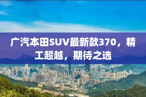 廣汽本田SUV最新款370，精工超越，期待之選