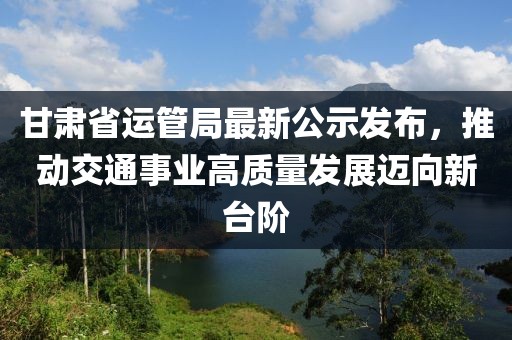 甘肅省運管局最新公示發(fā)布，推動交通事業(yè)高質(zhì)量發(fā)展邁向新臺階