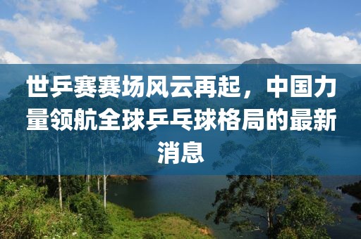 世乒賽賽場(chǎng)風(fēng)云再起，中國(guó)力量領(lǐng)航全球乒乓球格局的最新消息