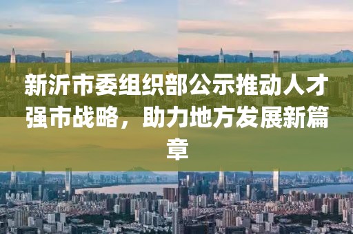 新沂市委組織部公示推動(dòng)人才強(qiáng)市戰(zhàn)略，助力地方發(fā)展新篇章