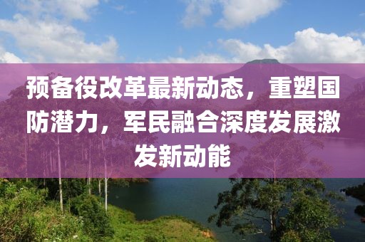 預(yù)備役改革最新動(dòng)態(tài)，重塑?chē)?guó)防潛力，軍民融合深度發(fā)展激發(fā)新動(dòng)能