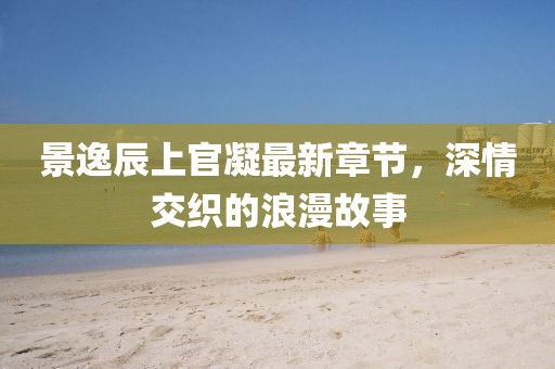 景逸辰上官凝最新章節(jié)，深情交織的浪漫故事