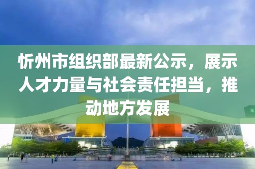 忻州市組織部最新公示，展示人才力量與社會責(zé)任擔(dān)當(dāng)，推動地方發(fā)展