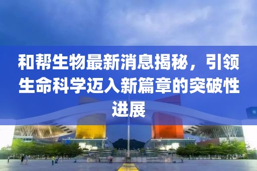 和幫生物最新消息揭秘，引領(lǐng)生命科學(xué)邁入新篇章的突破性進(jìn)展