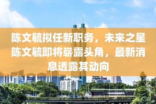 陳文毓擬任新職務(wù)，未來之星陳文毓即將嶄露頭角，最新消息透露其動向