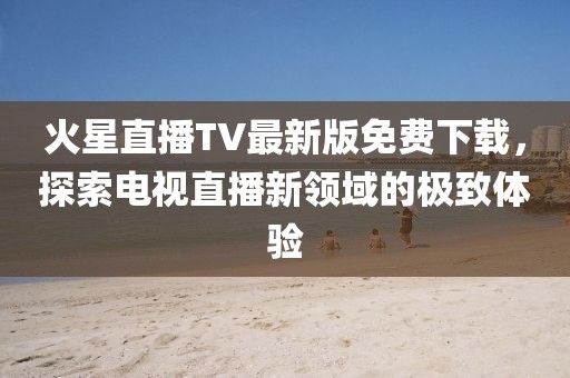 火星直播TV最新版免費(fèi)下載，探索電視直播新領(lǐng)域的極致體驗(yàn)