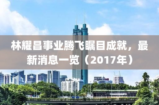 林耀昌事業(yè)騰飛矚目成就，最新消息一覽（2017年）