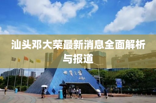 汕頭鄧大榮最新消息全面解析與報道