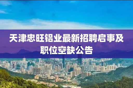 天津忠旺鋁業(yè)最新招聘啟事及職位空缺公告