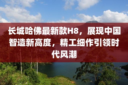 長(zhǎng)城哈佛最新款H8，展現(xiàn)中國(guó)智造新高度，精工細(xì)作引領(lǐng)時(shí)代風(fēng)潮