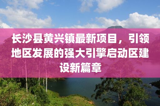 長(zhǎng)沙縣黃興鎮(zhèn)最新項(xiàng)目，引領(lǐng)地區(qū)發(fā)展的強(qiáng)大引擎啟動(dòng)區(qū)建設(shè)新篇章