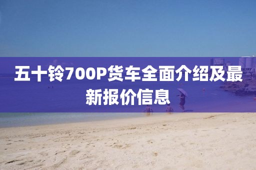 五十鈴700P貨車全面介紹及最新報價信息