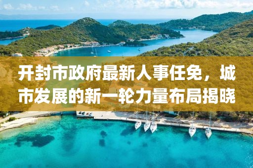 開封市政府最新人事任免，城市發(fā)展的新一輪力量布局揭曉