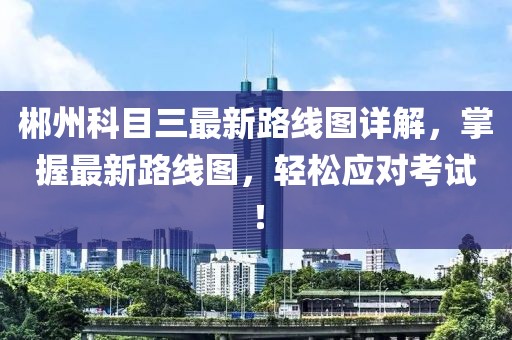 郴州科目三最新路線圖詳解，掌握最新路線圖，輕松應(yīng)對考試！