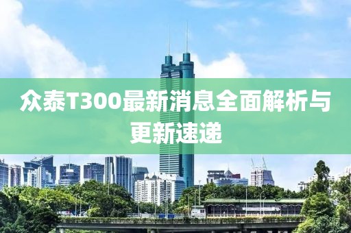 眾泰T300最新消息全面解析與更新速遞