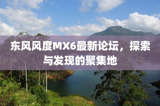 東風(fēng)風(fēng)度MX6最新論壇，探索與發(fā)現(xiàn)的聚集地