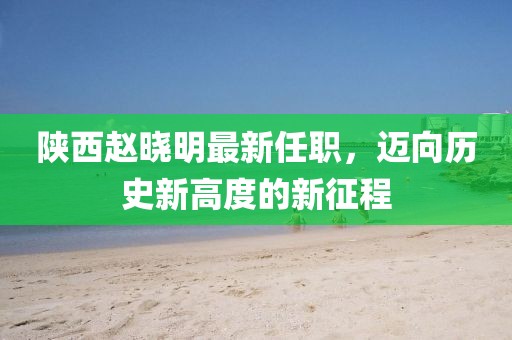 陜西趙曉明最新任職，邁向歷史新高度的新征程