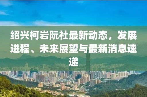 紹興柯巖阮社最新動態(tài)，發(fā)展進(jìn)程、未來展望與最新消息速遞