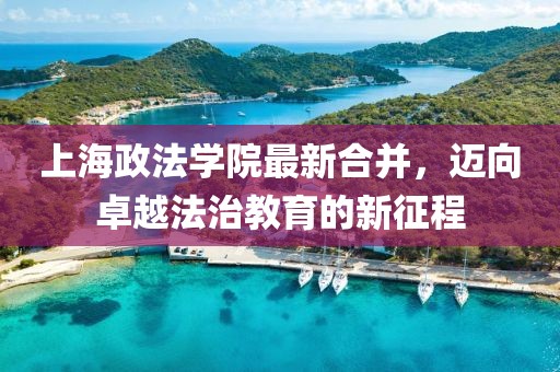 上海政法學(xué)院最新合并，邁向卓越法治教育的新征程