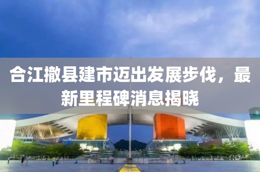 合江撤縣建市邁出發(fā)展步伐，最新里程碑消息揭曉