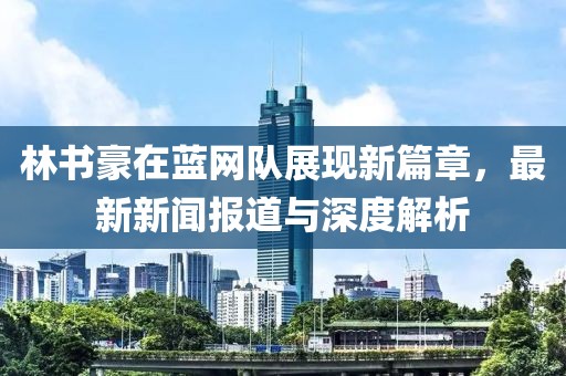 林書豪在藍(lán)網(wǎng)隊(duì)展現(xiàn)新篇章，最新新聞報(bào)道與深度解析