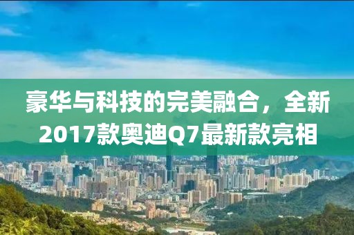 豪華與科技的完美融合，全新2017款奧迪Q7最新款亮相