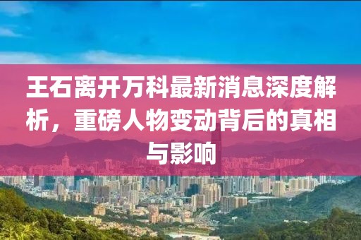 王石離開萬科最新消息深度解析，重磅人物變動背后的真相與影響