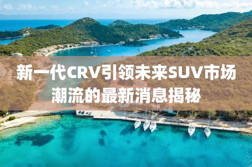 新一代CRV引領未來SUV市場潮流的最新消息揭秘