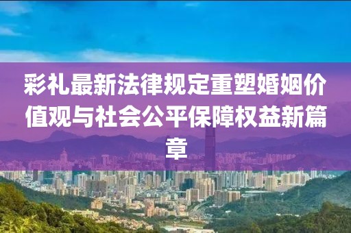 彩禮最新法律規(guī)定重塑婚姻價值觀與社會公平保障權(quán)益新篇章