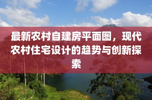 最新農(nóng)村自建房平面圖，現(xiàn)代農(nóng)村住宅設(shè)計(jì)的趨勢與創(chuàng)新探索