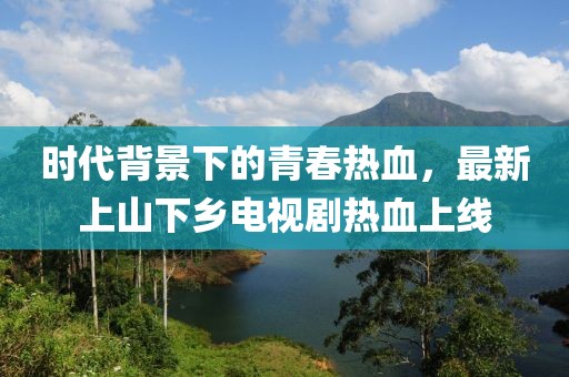 時代背景下的青春熱血，最新上山下鄉(xiāng)電視劇熱血上線