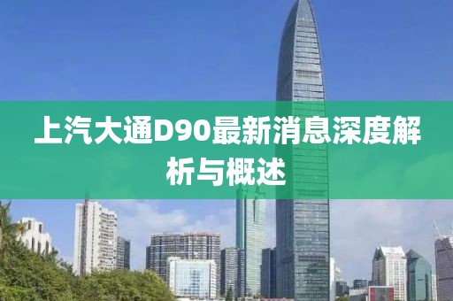 上汽大通D90最新消息深度解析與概述