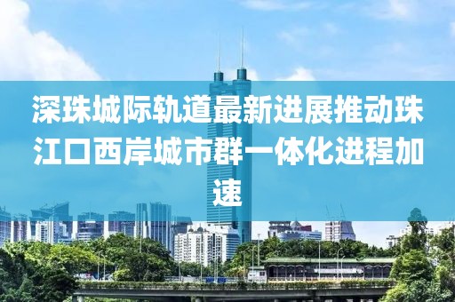 深珠城際軌道最新進(jìn)展推動(dòng)珠江口西岸城市群一體化進(jìn)程加速