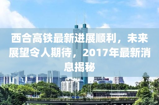 西合高鐵最新進(jìn)展順利，未來展望令人期待，2017年最新消息揭秘