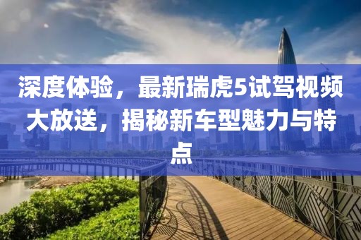 深度體驗，最新瑞虎5試駕視頻大放送，揭秘新車型魅力與特點