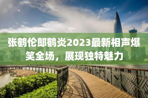 張鶴倫郎鶴炎2023最新相聲爆笑全場(chǎng)，展現(xiàn)獨(dú)特魅力