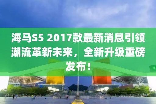 海馬S5 2017款最新消息引領(lǐng)潮流革新未來，全新升級重磅發(fā)布！