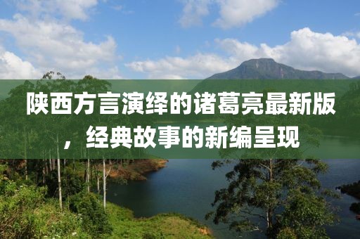 陜西方言演繹的諸葛亮最新版，經(jīng)典故事的新編呈現(xiàn)