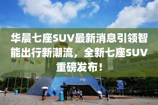 華晨七座SUV最新消息引領(lǐng)智能出行新潮流，全新七座SUV重磅發(fā)布！